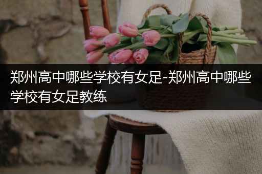 郑州高中哪些学校有女足-郑州高中哪些学校有女足教练