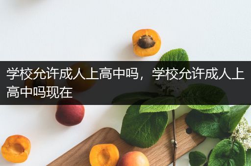 学校允许成人上高中吗，学校允许成人上高中吗现在