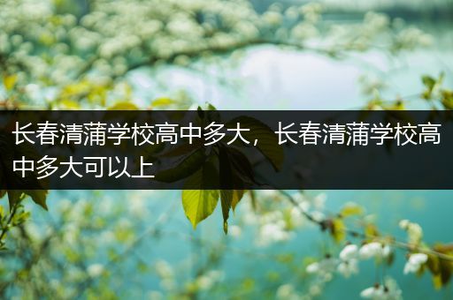 长春清蒲学校高中多大，长春清蒲学校高中多大可以上