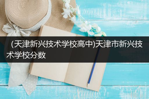 （天津新兴技术学校高中)天津市新兴技术学校分数