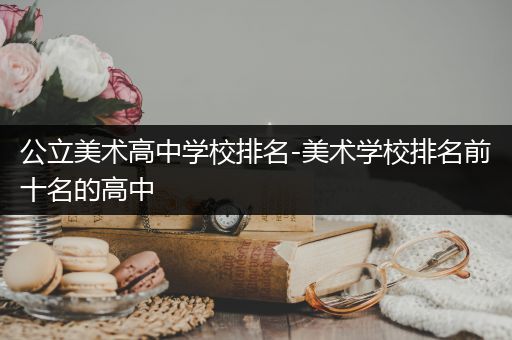 公立美术高中学校排名-美术学校排名前十名的高中