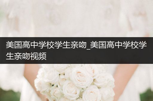 美国高中学校学生亲吻_美国高中学校学生亲吻视频
