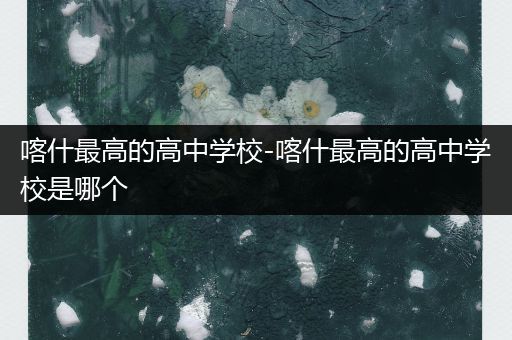 喀什最高的高中学校-喀什最高的高中学校是哪个