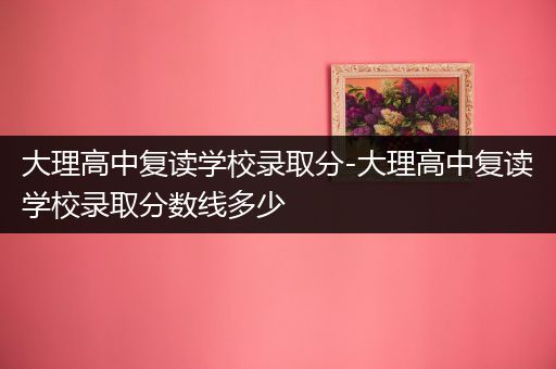 大理高中复读学校录取分-大理高中复读学校录取分数线多少