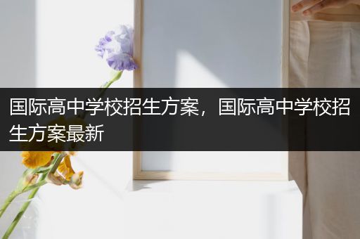 国际高中学校招生方案，国际高中学校招生方案最新