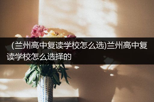 （兰州高中复读学校怎么选)兰州高中复读学校怎么选择的