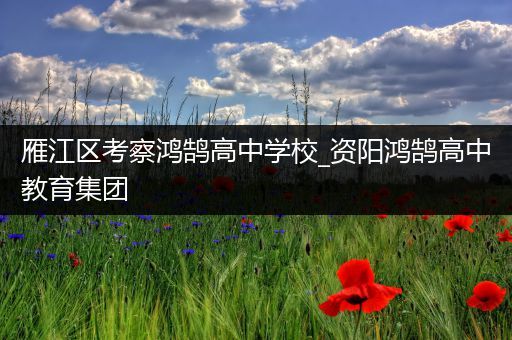 雁江区考察鸿鹄高中学校_资阳鸿鹄高中教育集团