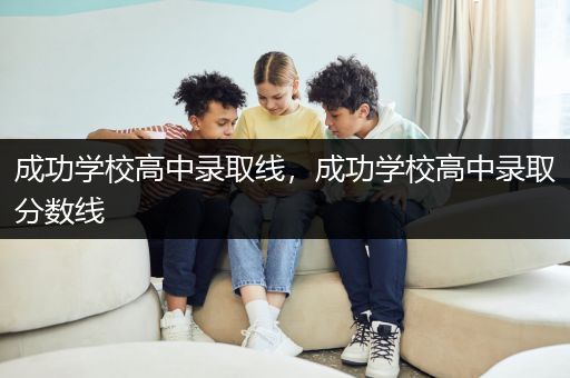 成功学校高中录取线，成功学校高中录取分数线