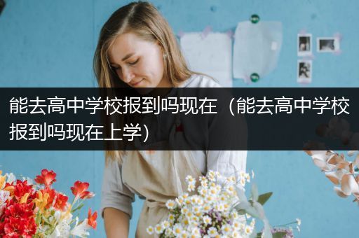 能去高中学校报到吗现在（能去高中学校报到吗现在上学）