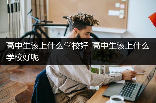 高中生该上什么学校好-高中生该上什么学校好呢