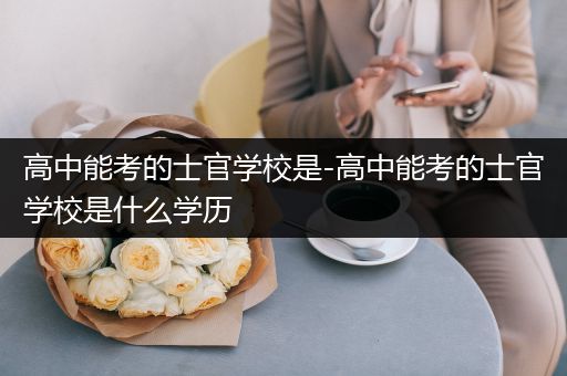 高中能考的士官学校是-高中能考的士官学校是什么学历