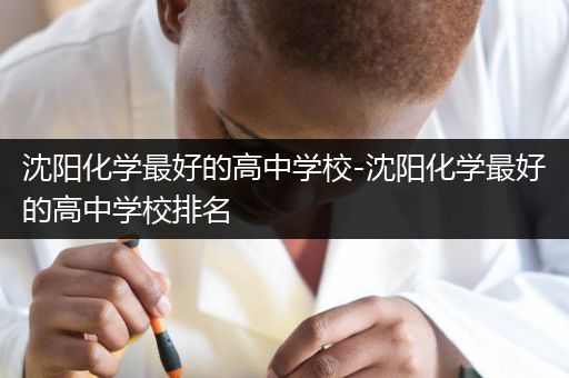 沈阳化学最好的高中学校-沈阳化学最好的高中学校排名