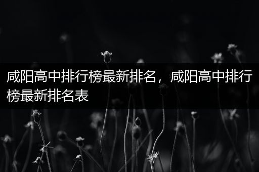 咸阳高中排行榜最新排名，咸阳高中排行榜最新排名表