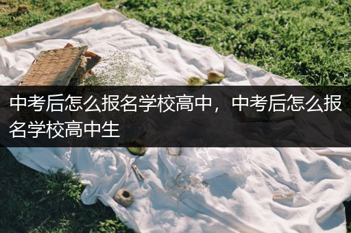 中考后怎么报名学校高中，中考后怎么报名学校高中生