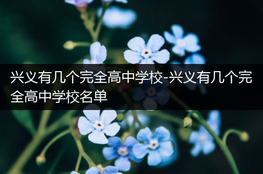 兴义有几个完全高中学校-兴义有几个完全高中学校名单