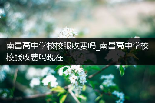 南昌高中学校校服收费吗_南昌高中学校校服收费吗现在