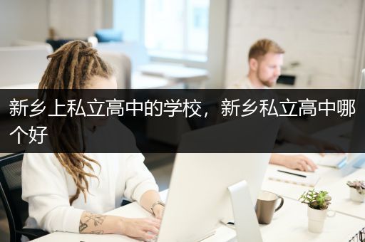 新乡上私立高中的学校，新乡私立高中哪个好