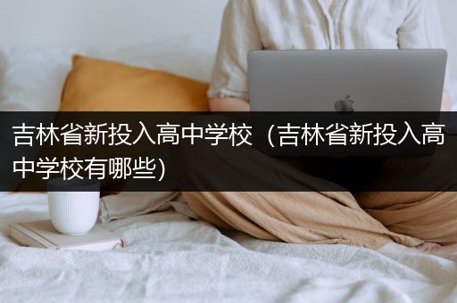 吉林省新投入高中学校（吉林省新投入高中学校有哪些）