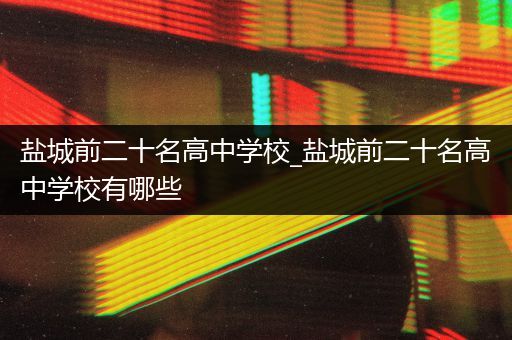 盐城前二十名高中学校_盐城前二十名高中学校有哪些