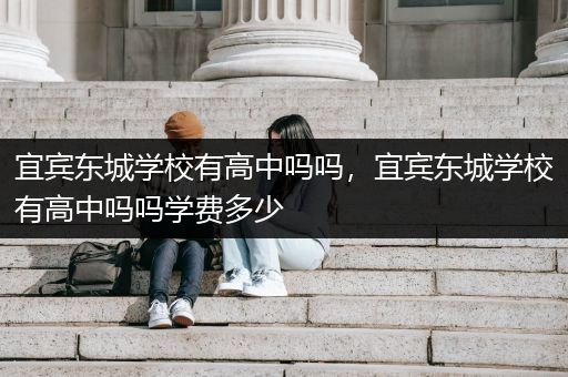 宜宾东城学校有高中吗吗，宜宾东城学校有高中吗吗学费多少