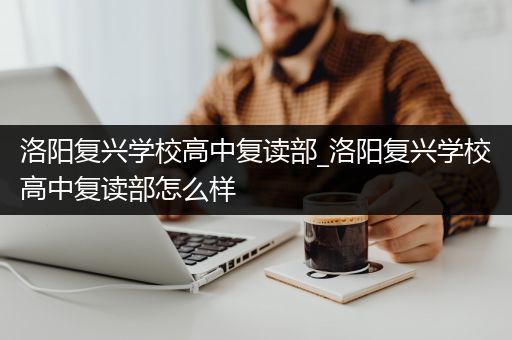 洛阳复兴学校高中复读部_洛阳复兴学校高中复读部怎么样