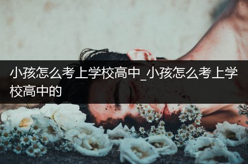 小孩怎么考上学校高中_小孩怎么考上学校高中的