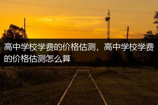 高中学校学费的价格估测，高中学校学费的价格估测怎么算