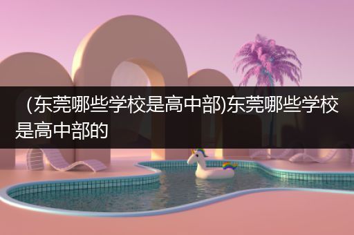 （东莞哪些学校是高中部)东莞哪些学校是高中部的