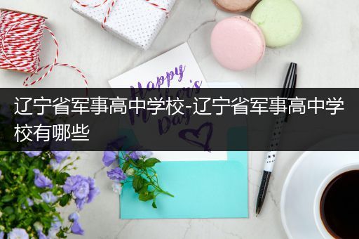 辽宁省军事高中学校-辽宁省军事高中学校有哪些