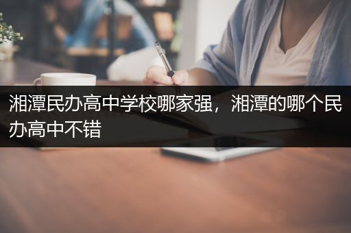 湘潭民办高中学校哪家强，湘潭的哪个民办高中不错