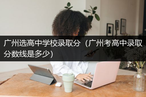 广州选高中学校录取分（广州考高中录取分数线是多少）