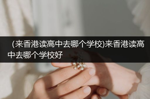 （来香港读高中去哪个学校)来香港读高中去哪个学校好