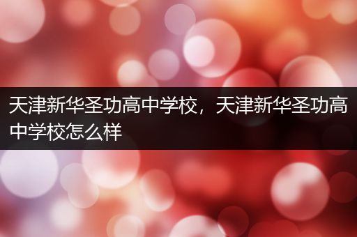 天津新华圣功高中学校，天津新华圣功高中学校怎么样