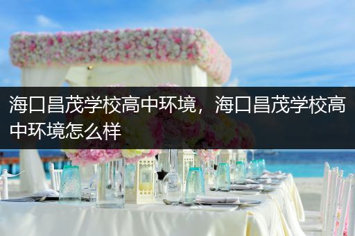 海口昌茂学校高中环境，海口昌茂学校高中环境怎么样