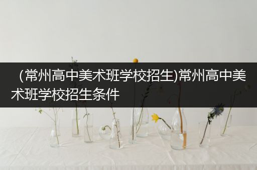 （常州高中美术班学校招生)常州高中美术班学校招生条件