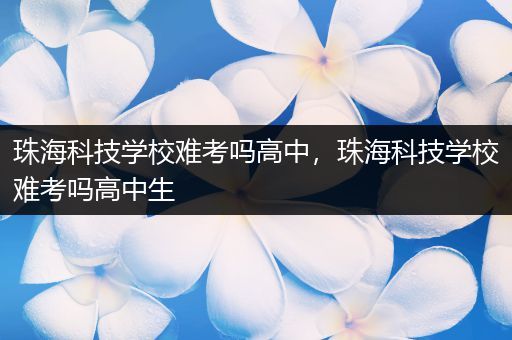 珠海科技学校难考吗高中，珠海科技学校难考吗高中生