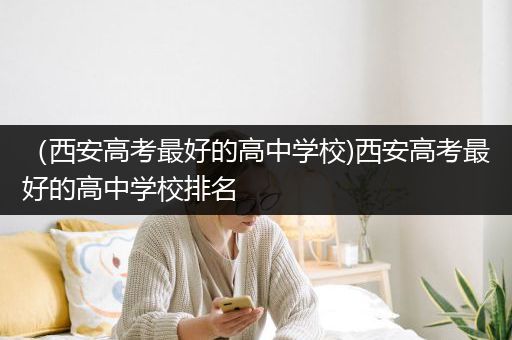 （西安高考最好的高中学校)西安高考最好的高中学校排名