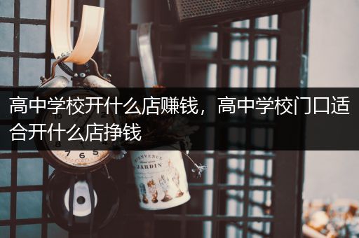 高中学校开什么店赚钱，高中学校门口适合开什么店挣钱