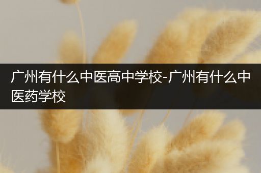 广州有什么中医高中学校-广州有什么中医药学校