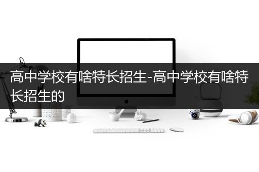 高中学校有啥特长招生-高中学校有啥特长招生的
