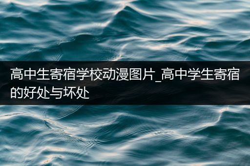 高中生寄宿学校动漫图片_高中学生寄宿的好处与坏处