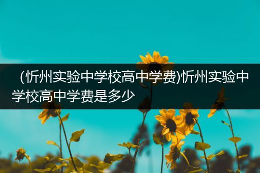 （忻州实验中学校高中学费)忻州实验中学校高中学费是多少