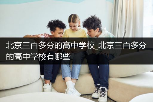 北京三百多分的高中学校_北京三百多分的高中学校有哪些