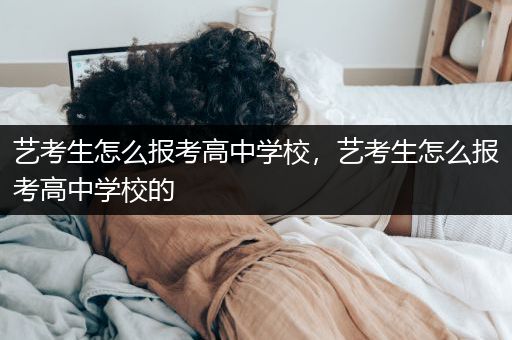 艺考生怎么报考高中学校，艺考生怎么报考高中学校的