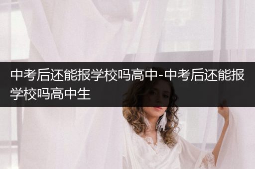 中考后还能报学校吗高中-中考后还能报学校吗高中生