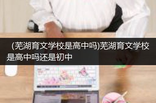 （芜湖育文学校是高中吗)芜湖育文学校是高中吗还是初中
