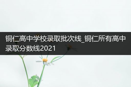 铜仁高中学校录取批次线_铜仁所有高中录取分数线2021