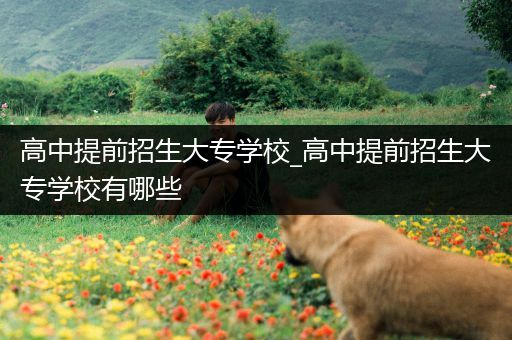 高中提前招生大专学校_高中提前招生大专学校有哪些