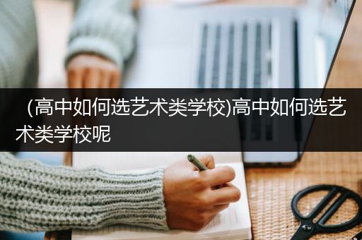 （高中如何选艺术类学校)高中如何选艺术类学校呢