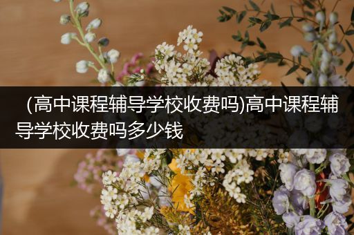 （高中课程辅导学校收费吗)高中课程辅导学校收费吗多少钱